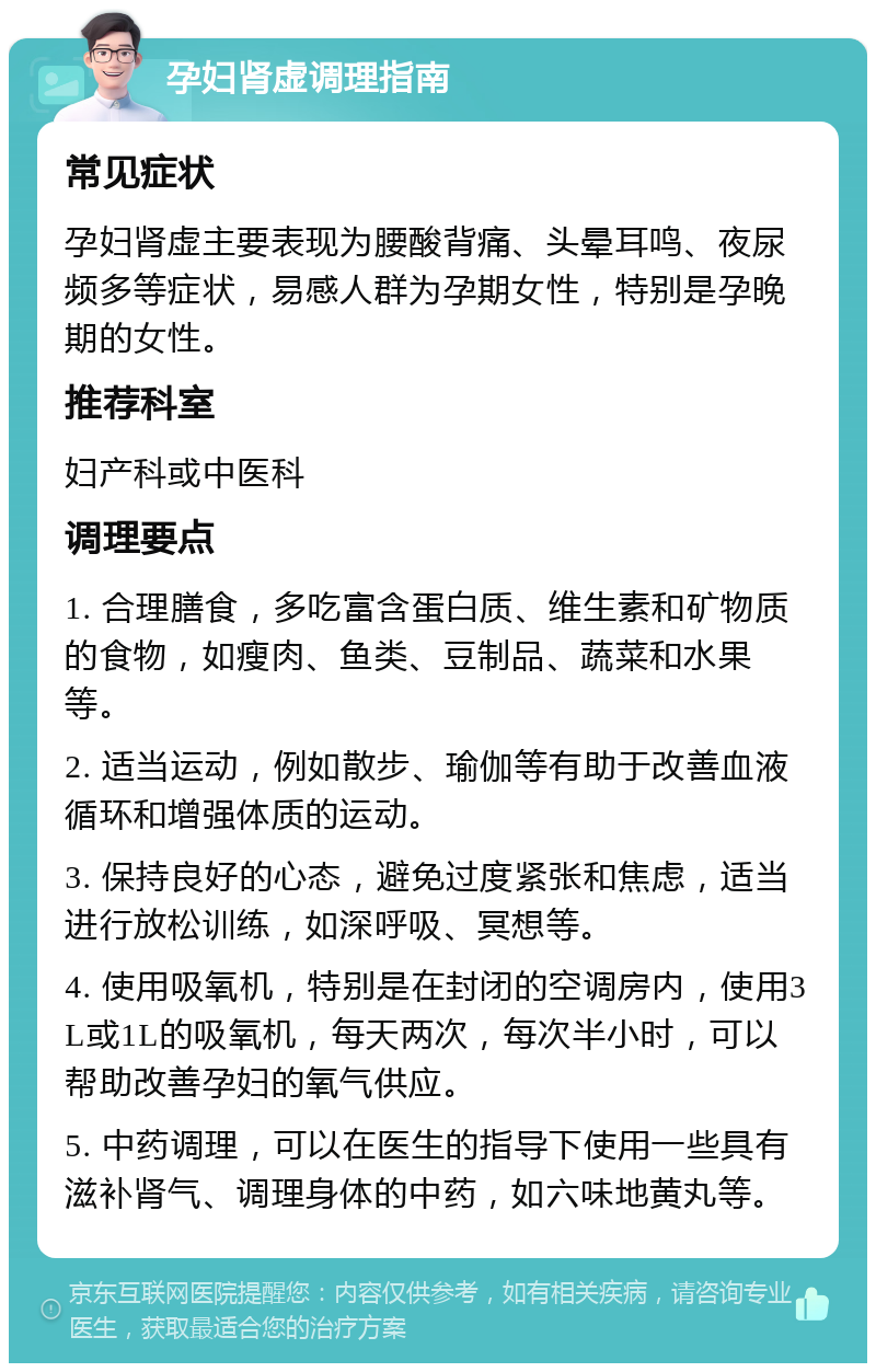 孕妇肾虚调理指南 常见症状 孕妇肾虚主要表现为腰酸背痛、头晕耳鸣、夜尿频多等症状，易感人群为孕期女性，特别是孕晚期的女性。 推荐科室 妇产科或中医科 调理要点 1. 合理膳食，多吃富含蛋白质、维生素和矿物质的食物，如瘦肉、鱼类、豆制品、蔬菜和水果等。 2. 适当运动，例如散步、瑜伽等有助于改善血液循环和增强体质的运动。 3. 保持良好的心态，避免过度紧张和焦虑，适当进行放松训练，如深呼吸、冥想等。 4. 使用吸氧机，特别是在封闭的空调房内，使用3L或1L的吸氧机，每天两次，每次半小时，可以帮助改善孕妇的氧气供应。 5. 中药调理，可以在医生的指导下使用一些具有滋补肾气、调理身体的中药，如六味地黄丸等。