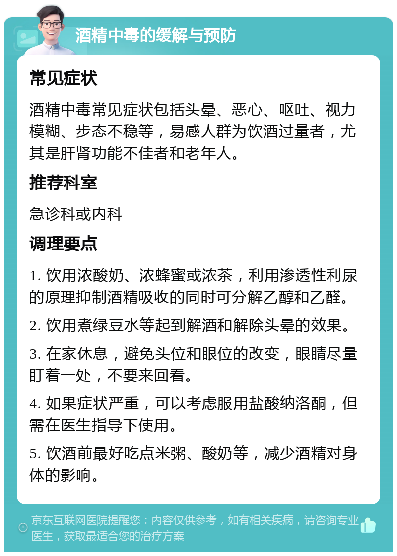 酒精中毒的缓解与预防 常见症状 酒精中毒常见症状包括头晕、恶心、呕吐、视力模糊、步态不稳等，易感人群为饮酒过量者，尤其是肝肾功能不佳者和老年人。 推荐科室 急诊科或内科 调理要点 1. 饮用浓酸奶、浓蜂蜜或浓茶，利用渗透性利尿的原理抑制酒精吸收的同时可分解乙醇和乙醛。 2. 饮用煮绿豆水等起到解酒和解除头晕的效果。 3. 在家休息，避免头位和眼位的改变，眼睛尽量盯着一处，不要来回看。 4. 如果症状严重，可以考虑服用盐酸纳洛酮，但需在医生指导下使用。 5. 饮酒前最好吃点米粥、酸奶等，减少酒精对身体的影响。