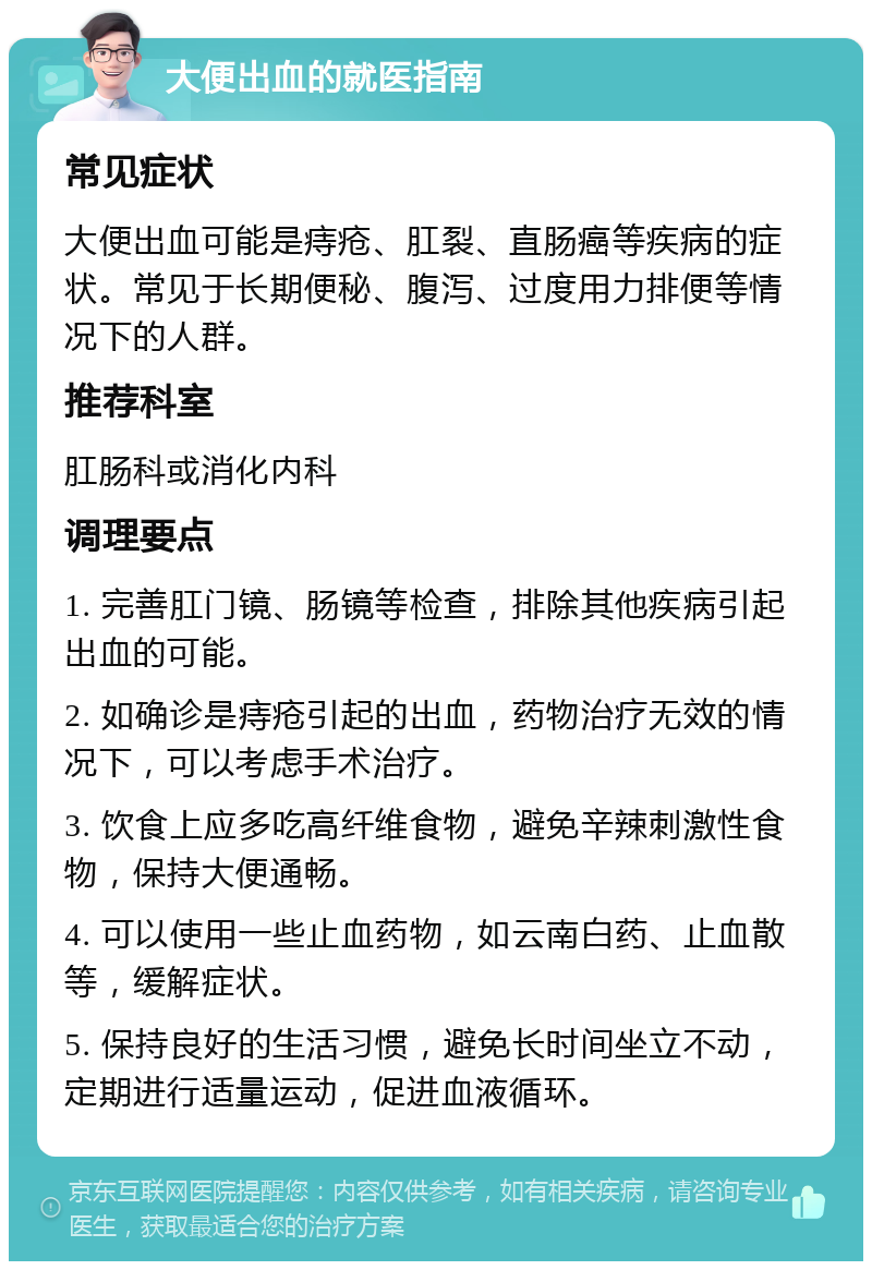 大便出血的就医指南 常见症状 大便出血可能是痔疮、肛裂、直肠癌等疾病的症状。常见于长期便秘、腹泻、过度用力排便等情况下的人群。 推荐科室 肛肠科或消化内科 调理要点 1. 完善肛门镜、肠镜等检查，排除其他疾病引起出血的可能。 2. 如确诊是痔疮引起的出血，药物治疗无效的情况下，可以考虑手术治疗。 3. 饮食上应多吃高纤维食物，避免辛辣刺激性食物，保持大便通畅。 4. 可以使用一些止血药物，如云南白药、止血散等，缓解症状。 5. 保持良好的生活习惯，避免长时间坐立不动，定期进行适量运动，促进血液循环。