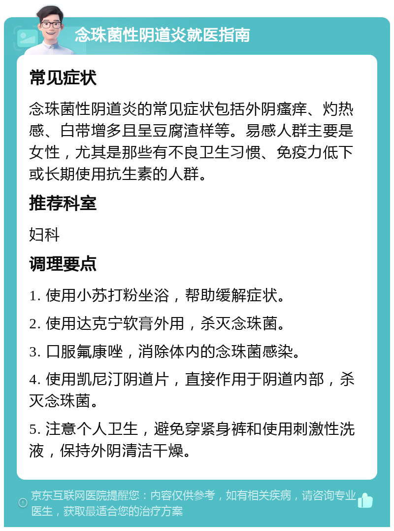 念珠菌性阴道炎就医指南 常见症状 念珠菌性阴道炎的常见症状包括外阴瘙痒、灼热感、白带增多且呈豆腐渣样等。易感人群主要是女性，尤其是那些有不良卫生习惯、免疫力低下或长期使用抗生素的人群。 推荐科室 妇科 调理要点 1. 使用小苏打粉坐浴，帮助缓解症状。 2. 使用达克宁软膏外用，杀灭念珠菌。 3. 口服氟康唑，消除体内的念珠菌感染。 4. 使用凯尼汀阴道片，直接作用于阴道内部，杀灭念珠菌。 5. 注意个人卫生，避免穿紧身裤和使用刺激性洗液，保持外阴清洁干燥。