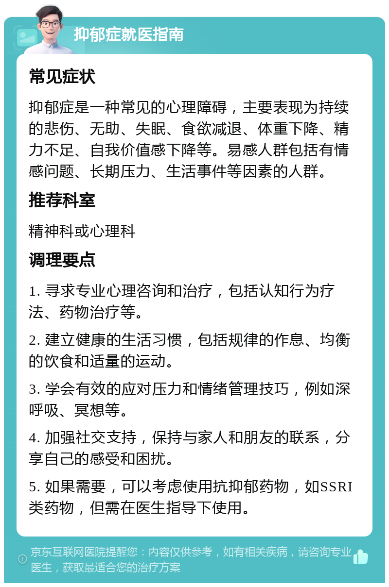 抑郁症就医指南 常见症状 抑郁症是一种常见的心理障碍，主要表现为持续的悲伤、无助、失眠、食欲减退、体重下降、精力不足、自我价值感下降等。易感人群包括有情感问题、长期压力、生活事件等因素的人群。 推荐科室 精神科或心理科 调理要点 1. 寻求专业心理咨询和治疗，包括认知行为疗法、药物治疗等。 2. 建立健康的生活习惯，包括规律的作息、均衡的饮食和适量的运动。 3. 学会有效的应对压力和情绪管理技巧，例如深呼吸、冥想等。 4. 加强社交支持，保持与家人和朋友的联系，分享自己的感受和困扰。 5. 如果需要，可以考虑使用抗抑郁药物，如SSRI类药物，但需在医生指导下使用。