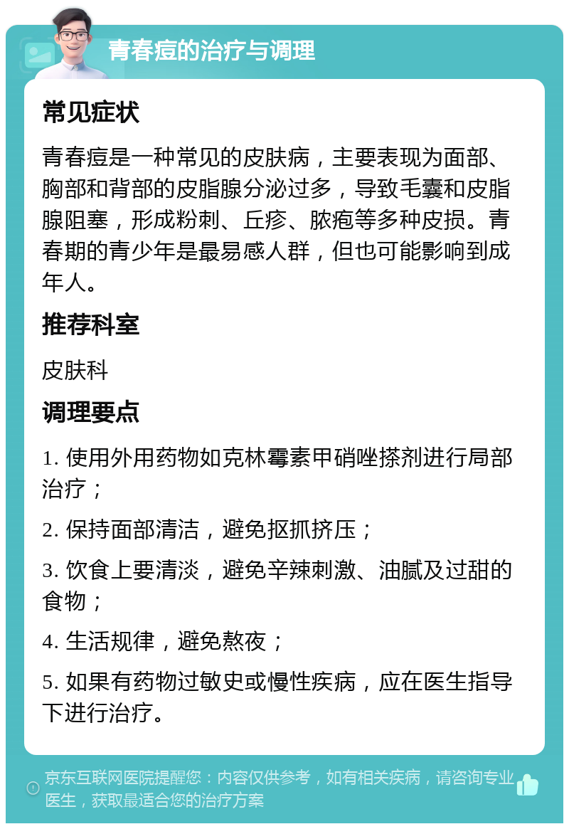 青春痘的治疗与调理 常见症状 青春痘是一种常见的皮肤病，主要表现为面部、胸部和背部的皮脂腺分泌过多，导致毛囊和皮脂腺阻塞，形成粉刺、丘疹、脓疱等多种皮损。青春期的青少年是最易感人群，但也可能影响到成年人。 推荐科室 皮肤科 调理要点 1. 使用外用药物如克林霉素甲硝唑搽剂进行局部治疗； 2. 保持面部清洁，避免抠抓挤压； 3. 饮食上要清淡，避免辛辣刺激、油腻及过甜的食物； 4. 生活规律，避免熬夜； 5. 如果有药物过敏史或慢性疾病，应在医生指导下进行治疗。