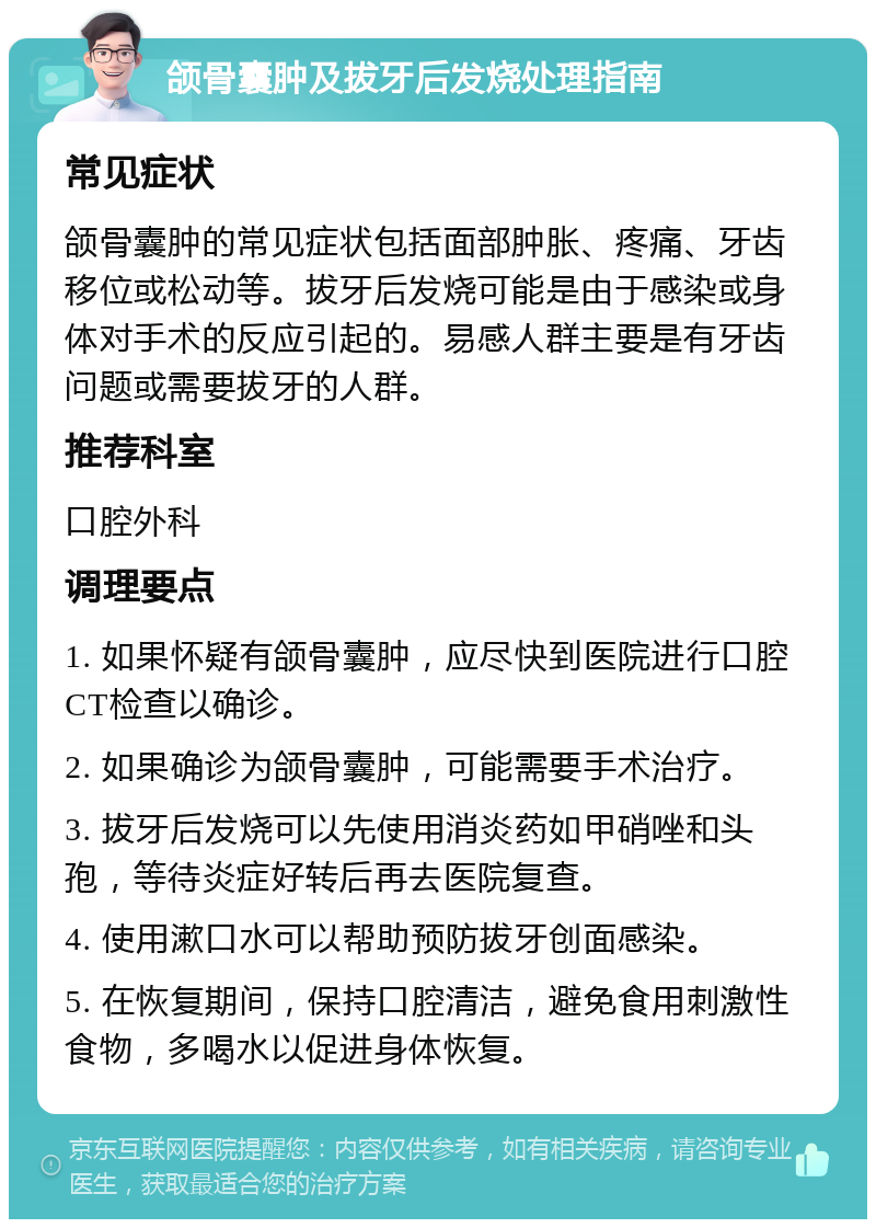 颌骨囊肿及拔牙后发烧处理指南 常见症状 颌骨囊肿的常见症状包括面部肿胀、疼痛、牙齿移位或松动等。拔牙后发烧可能是由于感染或身体对手术的反应引起的。易感人群主要是有牙齿问题或需要拔牙的人群。 推荐科室 口腔外科 调理要点 1. 如果怀疑有颌骨囊肿，应尽快到医院进行口腔CT检查以确诊。 2. 如果确诊为颌骨囊肿，可能需要手术治疗。 3. 拔牙后发烧可以先使用消炎药如甲硝唑和头孢，等待炎症好转后再去医院复查。 4. 使用漱口水可以帮助预防拔牙创面感染。 5. 在恢复期间，保持口腔清洁，避免食用刺激性食物，多喝水以促进身体恢复。