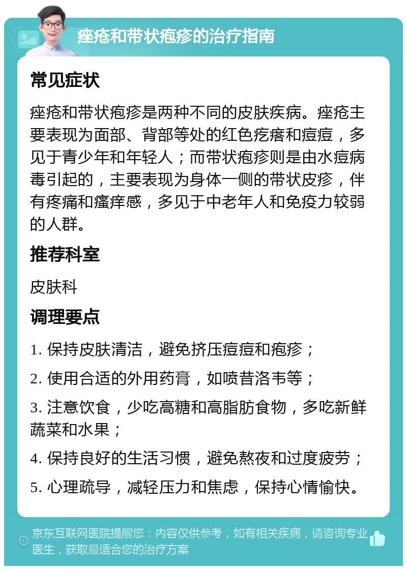 痤疮和带状疱疹的治疗指南 常见症状 痤疮和带状疱疹是两种不同的皮肤疾病。痤疮主要表现为面部、背部等处的红色疙瘩和痘痘，多见于青少年和年轻人；而带状疱疹则是由水痘病毒引起的，主要表现为身体一侧的带状皮疹，伴有疼痛和瘙痒感，多见于中老年人和免疫力较弱的人群。 推荐科室 皮肤科 调理要点 1. 保持皮肤清洁，避免挤压痘痘和疱疹； 2. 使用合适的外用药膏，如喷昔洛韦等； 3. 注意饮食，少吃高糖和高脂肪食物，多吃新鲜蔬菜和水果； 4. 保持良好的生活习惯，避免熬夜和过度疲劳； 5. 心理疏导，减轻压力和焦虑，保持心情愉快。