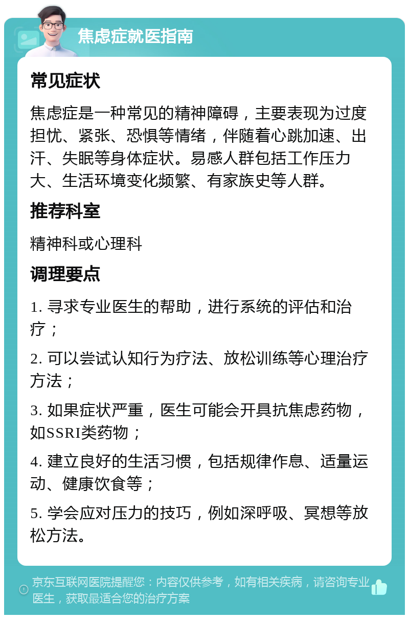 焦虑症就医指南 常见症状 焦虑症是一种常见的精神障碍，主要表现为过度担忧、紧张、恐惧等情绪，伴随着心跳加速、出汗、失眠等身体症状。易感人群包括工作压力大、生活环境变化频繁、有家族史等人群。 推荐科室 精神科或心理科 调理要点 1. 寻求专业医生的帮助，进行系统的评估和治疗； 2. 可以尝试认知行为疗法、放松训练等心理治疗方法； 3. 如果症状严重，医生可能会开具抗焦虑药物，如SSRI类药物； 4. 建立良好的生活习惯，包括规律作息、适量运动、健康饮食等； 5. 学会应对压力的技巧，例如深呼吸、冥想等放松方法。