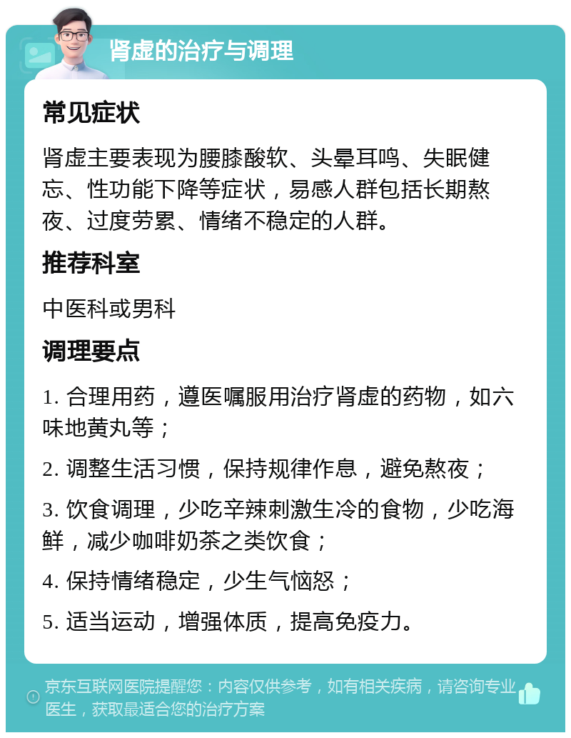 肾虚的治疗与调理 常见症状 肾虚主要表现为腰膝酸软、头晕耳鸣、失眠健忘、性功能下降等症状，易感人群包括长期熬夜、过度劳累、情绪不稳定的人群。 推荐科室 中医科或男科 调理要点 1. 合理用药，遵医嘱服用治疗肾虚的药物，如六味地黄丸等； 2. 调整生活习惯，保持规律作息，避免熬夜； 3. 饮食调理，少吃辛辣刺激生冷的食物，少吃海鲜，减少咖啡奶茶之类饮食； 4. 保持情绪稳定，少生气恼怒； 5. 适当运动，增强体质，提高免疫力。