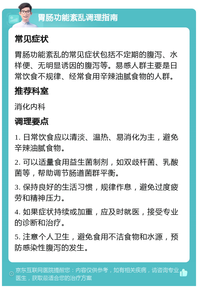 胃肠功能紊乱调理指南 常见症状 胃肠功能紊乱的常见症状包括不定期的腹泻、水样便、无明显诱因的腹泻等。易感人群主要是日常饮食不规律、经常食用辛辣油腻食物的人群。 推荐科室 消化内科 调理要点 1. 日常饮食应以清淡、温热、易消化为主，避免辛辣油腻食物。 2. 可以适量食用益生菌制剂，如双歧杆菌、乳酸菌等，帮助调节肠道菌群平衡。 3. 保持良好的生活习惯，规律作息，避免过度疲劳和精神压力。 4. 如果症状持续或加重，应及时就医，接受专业的诊断和治疗。 5. 注意个人卫生，避免食用不洁食物和水源，预防感染性腹泻的发生。