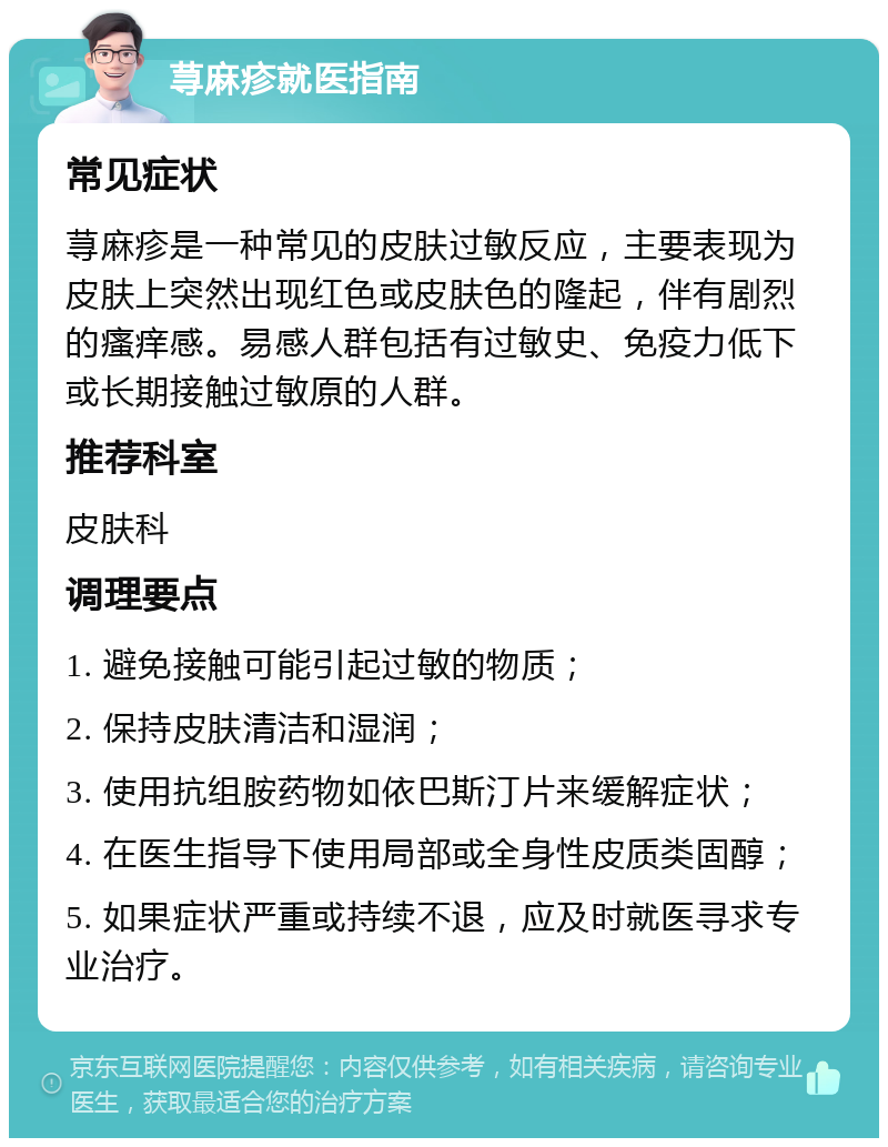 荨麻疹就医指南 常见症状 荨麻疹是一种常见的皮肤过敏反应，主要表现为皮肤上突然出现红色或皮肤色的隆起，伴有剧烈的瘙痒感。易感人群包括有过敏史、免疫力低下或长期接触过敏原的人群。 推荐科室 皮肤科 调理要点 1. 避免接触可能引起过敏的物质； 2. 保持皮肤清洁和湿润； 3. 使用抗组胺药物如依巴斯汀片来缓解症状； 4. 在医生指导下使用局部或全身性皮质类固醇； 5. 如果症状严重或持续不退，应及时就医寻求专业治疗。