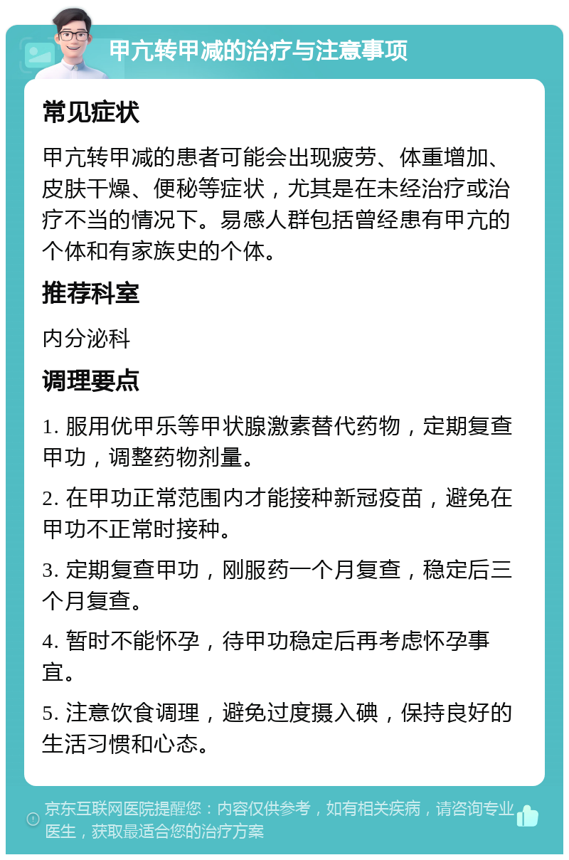 甲亢转甲减的治疗与注意事项 常见症状 甲亢转甲减的患者可能会出现疲劳、体重增加、皮肤干燥、便秘等症状，尤其是在未经治疗或治疗不当的情况下。易感人群包括曾经患有甲亢的个体和有家族史的个体。 推荐科室 内分泌科 调理要点 1. 服用优甲乐等甲状腺激素替代药物，定期复查甲功，调整药物剂量。 2. 在甲功正常范围内才能接种新冠疫苗，避免在甲功不正常时接种。 3. 定期复查甲功，刚服药一个月复查，稳定后三个月复查。 4. 暂时不能怀孕，待甲功稳定后再考虑怀孕事宜。 5. 注意饮食调理，避免过度摄入碘，保持良好的生活习惯和心态。