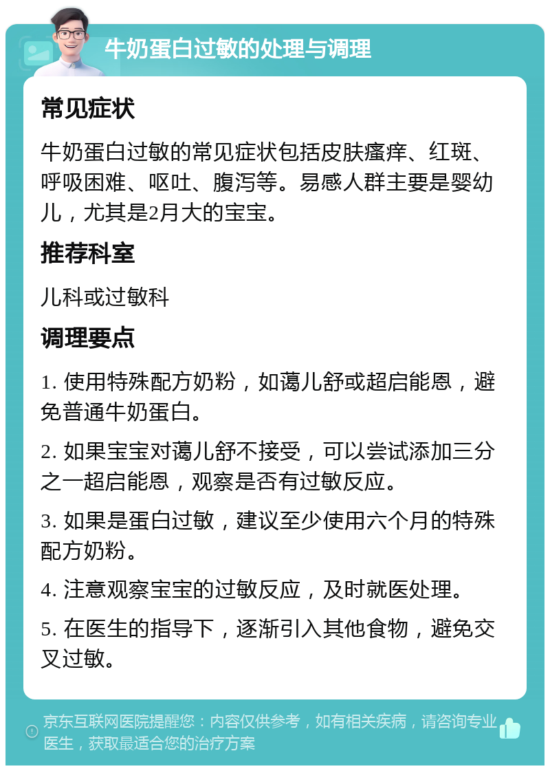 牛奶蛋白过敏的处理与调理 常见症状 牛奶蛋白过敏的常见症状包括皮肤瘙痒、红斑、呼吸困难、呕吐、腹泻等。易感人群主要是婴幼儿，尤其是2月大的宝宝。 推荐科室 儿科或过敏科 调理要点 1. 使用特殊配方奶粉，如蔼儿舒或超启能恩，避免普通牛奶蛋白。 2. 如果宝宝对蔼儿舒不接受，可以尝试添加三分之一超启能恩，观察是否有过敏反应。 3. 如果是蛋白过敏，建议至少使用六个月的特殊配方奶粉。 4. 注意观察宝宝的过敏反应，及时就医处理。 5. 在医生的指导下，逐渐引入其他食物，避免交叉过敏。