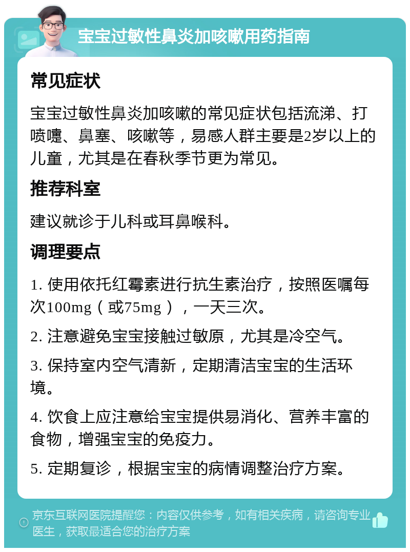 宝宝过敏性鼻炎加咳嗽用药指南 常见症状 宝宝过敏性鼻炎加咳嗽的常见症状包括流涕、打喷嚏、鼻塞、咳嗽等，易感人群主要是2岁以上的儿童，尤其是在春秋季节更为常见。 推荐科室 建议就诊于儿科或耳鼻喉科。 调理要点 1. 使用依托红霉素进行抗生素治疗，按照医嘱每次100mg（或75mg），一天三次。 2. 注意避免宝宝接触过敏原，尤其是冷空气。 3. 保持室内空气清新，定期清洁宝宝的生活环境。 4. 饮食上应注意给宝宝提供易消化、营养丰富的食物，增强宝宝的免疫力。 5. 定期复诊，根据宝宝的病情调整治疗方案。