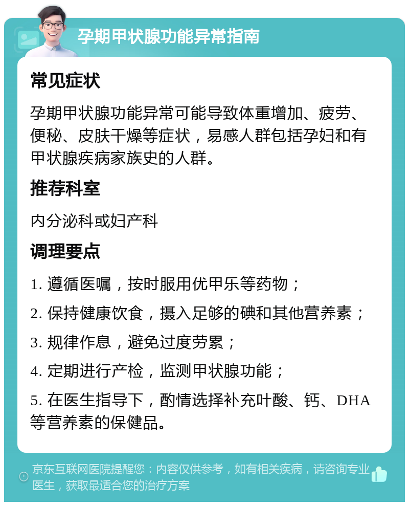 孕期甲状腺功能异常指南 常见症状 孕期甲状腺功能异常可能导致体重增加、疲劳、便秘、皮肤干燥等症状，易感人群包括孕妇和有甲状腺疾病家族史的人群。 推荐科室 内分泌科或妇产科 调理要点 1. 遵循医嘱，按时服用优甲乐等药物； 2. 保持健康饮食，摄入足够的碘和其他营养素； 3. 规律作息，避免过度劳累； 4. 定期进行产检，监测甲状腺功能； 5. 在医生指导下，酌情选择补充叶酸、钙、DHA等营养素的保健品。