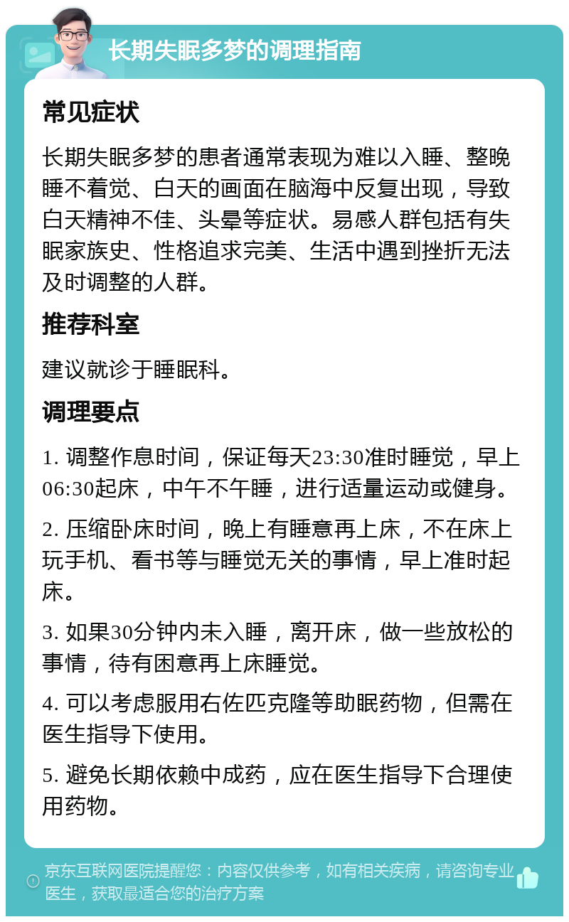 长期失眠多梦的调理指南 常见症状 长期失眠多梦的患者通常表现为难以入睡、整晚睡不着觉、白天的画面在脑海中反复出现，导致白天精神不佳、头晕等症状。易感人群包括有失眠家族史、性格追求完美、生活中遇到挫折无法及时调整的人群。 推荐科室 建议就诊于睡眠科。 调理要点 1. 调整作息时间，保证每天23:30准时睡觉，早上06:30起床，中午不午睡，进行适量运动或健身。 2. 压缩卧床时间，晚上有睡意再上床，不在床上玩手机、看书等与睡觉无关的事情，早上准时起床。 3. 如果30分钟内未入睡，离开床，做一些放松的事情，待有困意再上床睡觉。 4. 可以考虑服用右佐匹克隆等助眠药物，但需在医生指导下使用。 5. 避免长期依赖中成药，应在医生指导下合理使用药物。