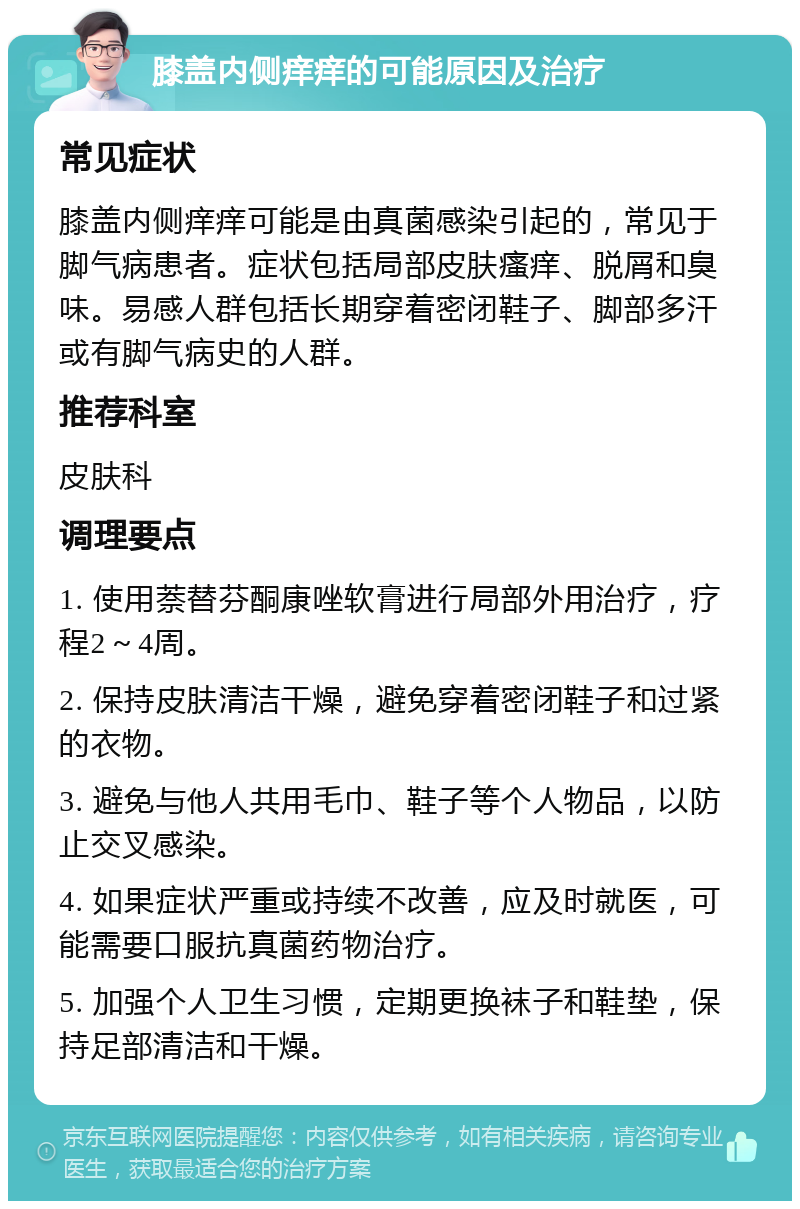 膝盖内侧痒痒的可能原因及治疗 常见症状 膝盖内侧痒痒可能是由真菌感染引起的，常见于脚气病患者。症状包括局部皮肤瘙痒、脱屑和臭味。易感人群包括长期穿着密闭鞋子、脚部多汗或有脚气病史的人群。 推荐科室 皮肤科 调理要点 1. 使用萘替芬酮康唑软膏进行局部外用治疗，疗程2～4周。 2. 保持皮肤清洁干燥，避免穿着密闭鞋子和过紧的衣物。 3. 避免与他人共用毛巾、鞋子等个人物品，以防止交叉感染。 4. 如果症状严重或持续不改善，应及时就医，可能需要口服抗真菌药物治疗。 5. 加强个人卫生习惯，定期更换袜子和鞋垫，保持足部清洁和干燥。