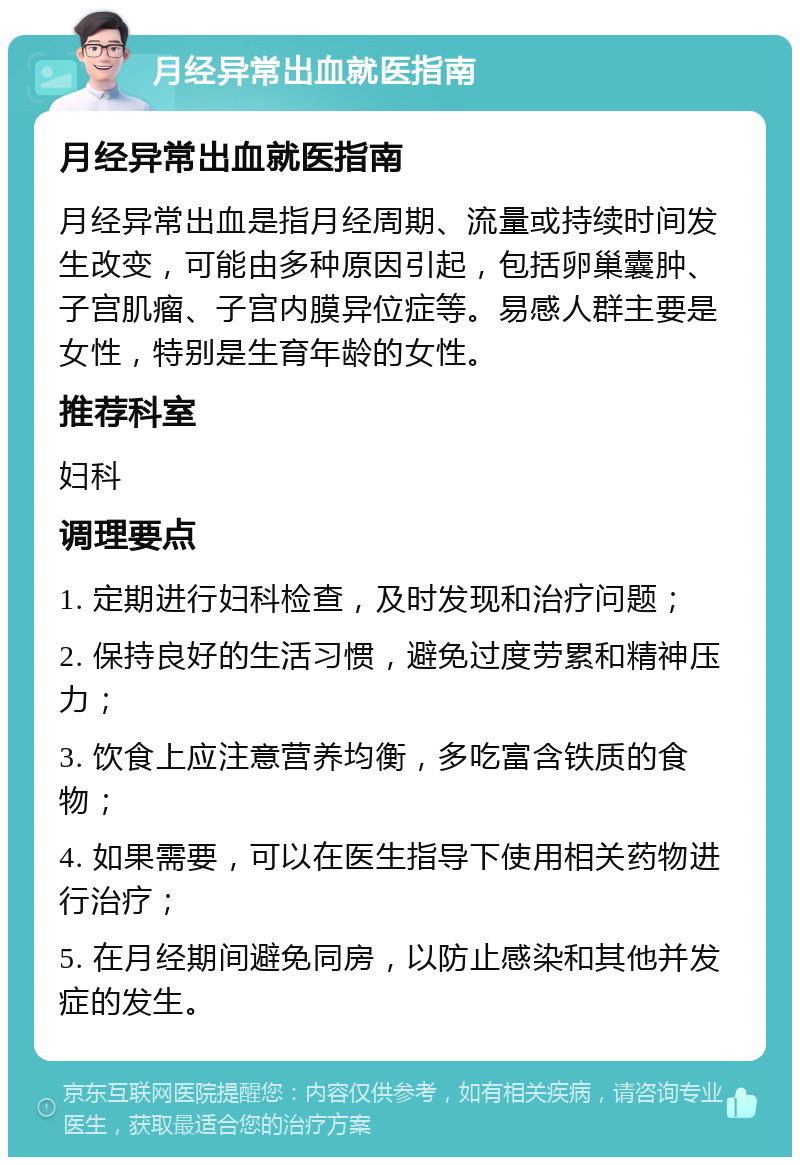 月经异常出血就医指南 月经异常出血就医指南 月经异常出血是指月经周期、流量或持续时间发生改变，可能由多种原因引起，包括卵巢囊肿、子宫肌瘤、子宫内膜异位症等。易感人群主要是女性，特别是生育年龄的女性。 推荐科室 妇科 调理要点 1. 定期进行妇科检查，及时发现和治疗问题； 2. 保持良好的生活习惯，避免过度劳累和精神压力； 3. 饮食上应注意营养均衡，多吃富含铁质的食物； 4. 如果需要，可以在医生指导下使用相关药物进行治疗； 5. 在月经期间避免同房，以防止感染和其他并发症的发生。