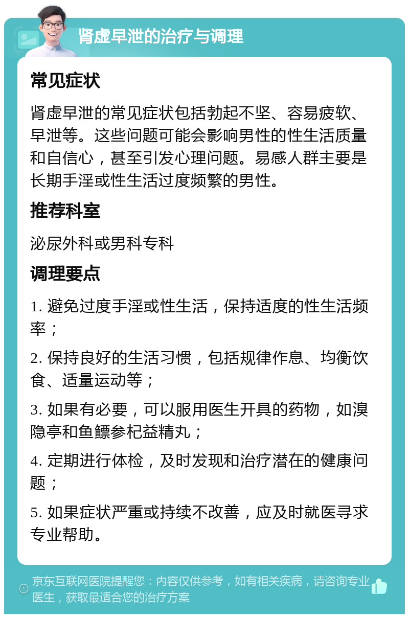 肾虚早泄的治疗与调理 常见症状 肾虚早泄的常见症状包括勃起不坚、容易疲软、早泄等。这些问题可能会影响男性的性生活质量和自信心，甚至引发心理问题。易感人群主要是长期手淫或性生活过度频繁的男性。 推荐科室 泌尿外科或男科专科 调理要点 1. 避免过度手淫或性生活，保持适度的性生活频率； 2. 保持良好的生活习惯，包括规律作息、均衡饮食、适量运动等； 3. 如果有必要，可以服用医生开具的药物，如溴隐亭和鱼鳔参杞益精丸； 4. 定期进行体检，及时发现和治疗潜在的健康问题； 5. 如果症状严重或持续不改善，应及时就医寻求专业帮助。