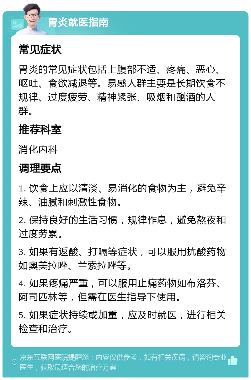 胃炎就医指南 常见症状 胃炎的常见症状包括上腹部不适、疼痛、恶心、呕吐、食欲减退等。易感人群主要是长期饮食不规律、过度疲劳、精神紧张、吸烟和酗酒的人群。 推荐科室 消化内科 调理要点 1. 饮食上应以清淡、易消化的食物为主，避免辛辣、油腻和刺激性食物。 2. 保持良好的生活习惯，规律作息，避免熬夜和过度劳累。 3. 如果有返酸、打嗝等症状，可以服用抗酸药物如奥美拉唑、兰索拉唑等。 4. 如果疼痛严重，可以服用止痛药物如布洛芬、阿司匹林等，但需在医生指导下使用。 5. 如果症状持续或加重，应及时就医，进行相关检查和治疗。