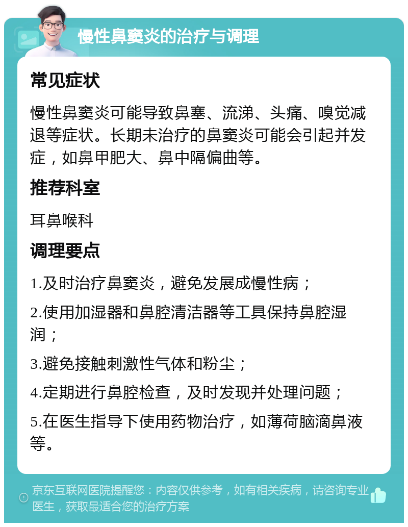 慢性鼻窦炎的治疗与调理 常见症状 慢性鼻窦炎可能导致鼻塞、流涕、头痛、嗅觉减退等症状。长期未治疗的鼻窦炎可能会引起并发症，如鼻甲肥大、鼻中隔偏曲等。 推荐科室 耳鼻喉科 调理要点 1.及时治疗鼻窦炎，避免发展成慢性病； 2.使用加湿器和鼻腔清洁器等工具保持鼻腔湿润； 3.避免接触刺激性气体和粉尘； 4.定期进行鼻腔检查，及时发现并处理问题； 5.在医生指导下使用药物治疗，如薄荷脑滴鼻液等。