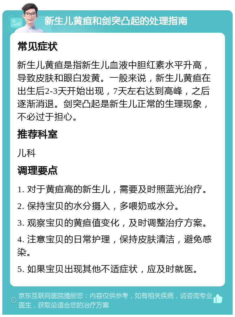 新生儿黄疸和剑突凸起的处理指南 常见症状 新生儿黄疸是指新生儿血液中胆红素水平升高，导致皮肤和眼白发黄。一般来说，新生儿黄疸在出生后2-3天开始出现，7天左右达到高峰，之后逐渐消退。剑突凸起是新生儿正常的生理现象，不必过于担心。 推荐科室 儿科 调理要点 1. 对于黄疸高的新生儿，需要及时照蓝光治疗。 2. 保持宝贝的水分摄入，多喂奶或水分。 3. 观察宝贝的黄疸值变化，及时调整治疗方案。 4. 注意宝贝的日常护理，保持皮肤清洁，避免感染。 5. 如果宝贝出现其他不适症状，应及时就医。