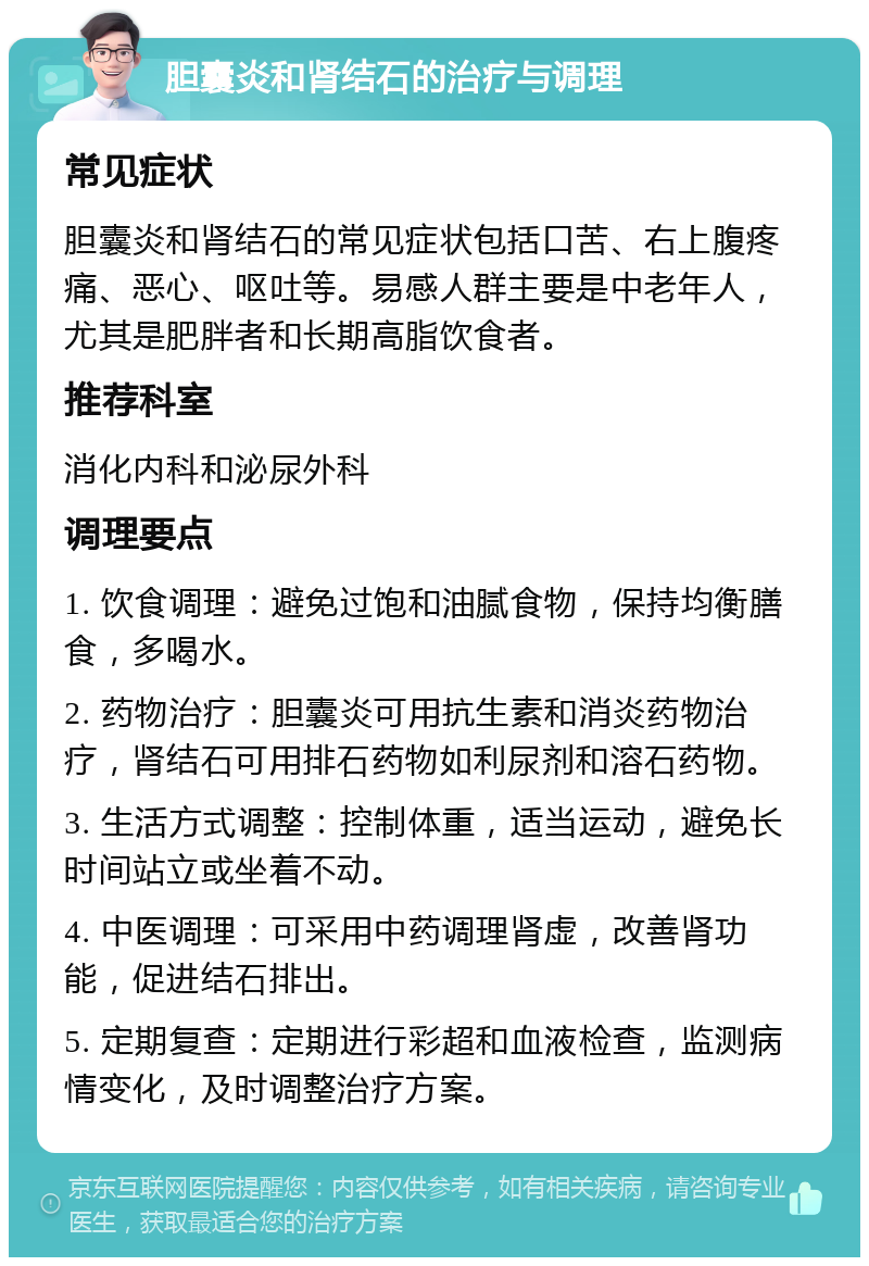 胆囊炎和肾结石的治疗与调理 常见症状 胆囊炎和肾结石的常见症状包括口苦、右上腹疼痛、恶心、呕吐等。易感人群主要是中老年人，尤其是肥胖者和长期高脂饮食者。 推荐科室 消化内科和泌尿外科 调理要点 1. 饮食调理：避免过饱和油腻食物，保持均衡膳食，多喝水。 2. 药物治疗：胆囊炎可用抗生素和消炎药物治疗，肾结石可用排石药物如利尿剂和溶石药物。 3. 生活方式调整：控制体重，适当运动，避免长时间站立或坐着不动。 4. 中医调理：可采用中药调理肾虚，改善肾功能，促进结石排出。 5. 定期复查：定期进行彩超和血液检查，监测病情变化，及时调整治疗方案。