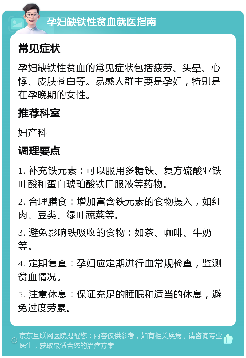 孕妇缺铁性贫血就医指南 常见症状 孕妇缺铁性贫血的常见症状包括疲劳、头晕、心悸、皮肤苍白等。易感人群主要是孕妇，特别是在孕晚期的女性。 推荐科室 妇产科 调理要点 1. 补充铁元素：可以服用多糖铁、复方硫酸亚铁叶酸和蛋白琥珀酸铁口服液等药物。 2. 合理膳食：增加富含铁元素的食物摄入，如红肉、豆类、绿叶蔬菜等。 3. 避免影响铁吸收的食物：如茶、咖啡、牛奶等。 4. 定期复查：孕妇应定期进行血常规检查，监测贫血情况。 5. 注意休息：保证充足的睡眠和适当的休息，避免过度劳累。