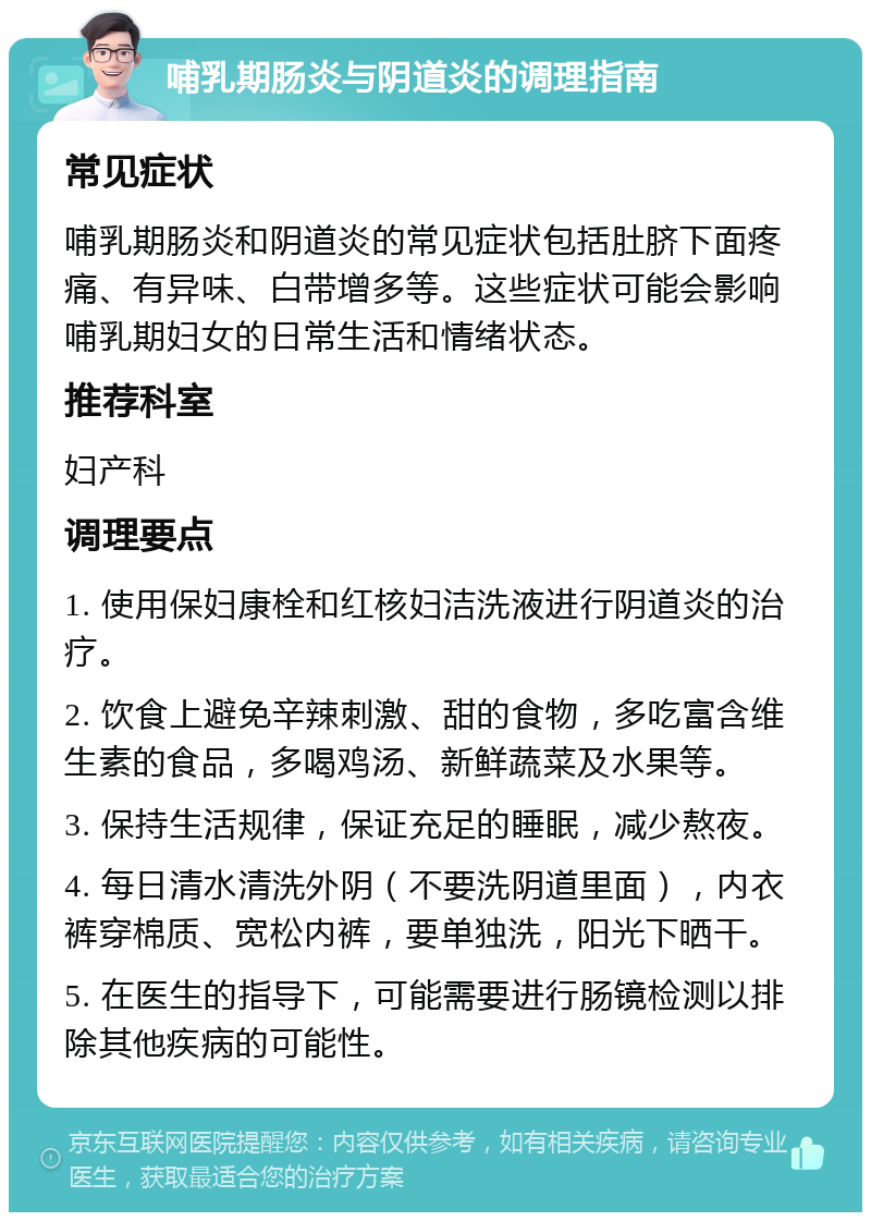 哺乳期肠炎与阴道炎的调理指南 常见症状 哺乳期肠炎和阴道炎的常见症状包括肚脐下面疼痛、有异味、白带增多等。这些症状可能会影响哺乳期妇女的日常生活和情绪状态。 推荐科室 妇产科 调理要点 1. 使用保妇康栓和红核妇洁洗液进行阴道炎的治疗。 2. 饮食上避免辛辣刺激、甜的食物，多吃富含维生素的食品，多喝鸡汤、新鲜蔬菜及水果等。 3. 保持生活规律，保证充足的睡眠，减少熬夜。 4. 每日清水清洗外阴（不要洗阴道里面），内衣裤穿棉质、宽松内裤，要单独洗，阳光下晒干。 5. 在医生的指导下，可能需要进行肠镜检测以排除其他疾病的可能性。