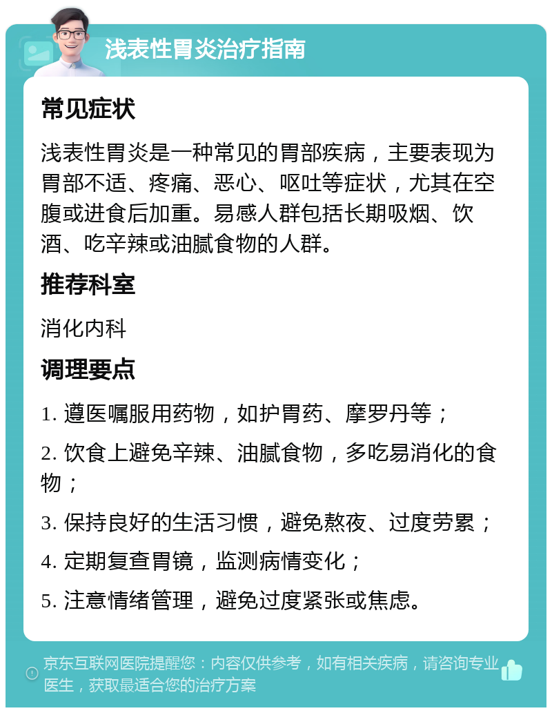 浅表性胃炎治疗指南 常见症状 浅表性胃炎是一种常见的胃部疾病，主要表现为胃部不适、疼痛、恶心、呕吐等症状，尤其在空腹或进食后加重。易感人群包括长期吸烟、饮酒、吃辛辣或油腻食物的人群。 推荐科室 消化内科 调理要点 1. 遵医嘱服用药物，如护胃药、摩罗丹等； 2. 饮食上避免辛辣、油腻食物，多吃易消化的食物； 3. 保持良好的生活习惯，避免熬夜、过度劳累； 4. 定期复查胃镜，监测病情变化； 5. 注意情绪管理，避免过度紧张或焦虑。