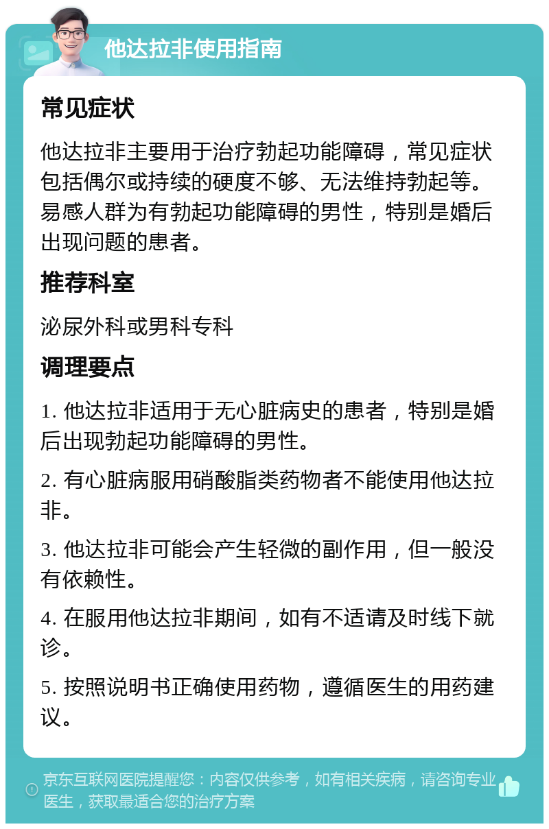 他达拉非使用指南 常见症状 他达拉非主要用于治疗勃起功能障碍，常见症状包括偶尔或持续的硬度不够、无法维持勃起等。易感人群为有勃起功能障碍的男性，特别是婚后出现问题的患者。 推荐科室 泌尿外科或男科专科 调理要点 1. 他达拉非适用于无心脏病史的患者，特别是婚后出现勃起功能障碍的男性。 2. 有心脏病服用硝酸脂类药物者不能使用他达拉非。 3. 他达拉非可能会产生轻微的副作用，但一般没有依赖性。 4. 在服用他达拉非期间，如有不适请及时线下就诊。 5. 按照说明书正确使用药物，遵循医生的用药建议。