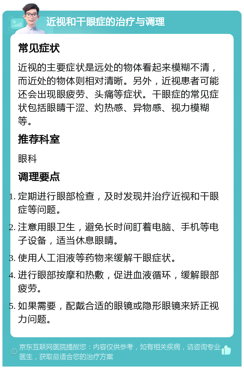 近视和干眼症的治疗与调理 常见症状 近视的主要症状是远处的物体看起来模糊不清，而近处的物体则相对清晰。另外，近视患者可能还会出现眼疲劳、头痛等症状。干眼症的常见症状包括眼睛干涩、灼热感、异物感、视力模糊等。 推荐科室 眼科 调理要点 定期进行眼部检查，及时发现并治疗近视和干眼症等问题。 注意用眼卫生，避免长时间盯着电脑、手机等电子设备，适当休息眼睛。 使用人工泪液等药物来缓解干眼症状。 进行眼部按摩和热敷，促进血液循环，缓解眼部疲劳。 如果需要，配戴合适的眼镜或隐形眼镜来矫正视力问题。