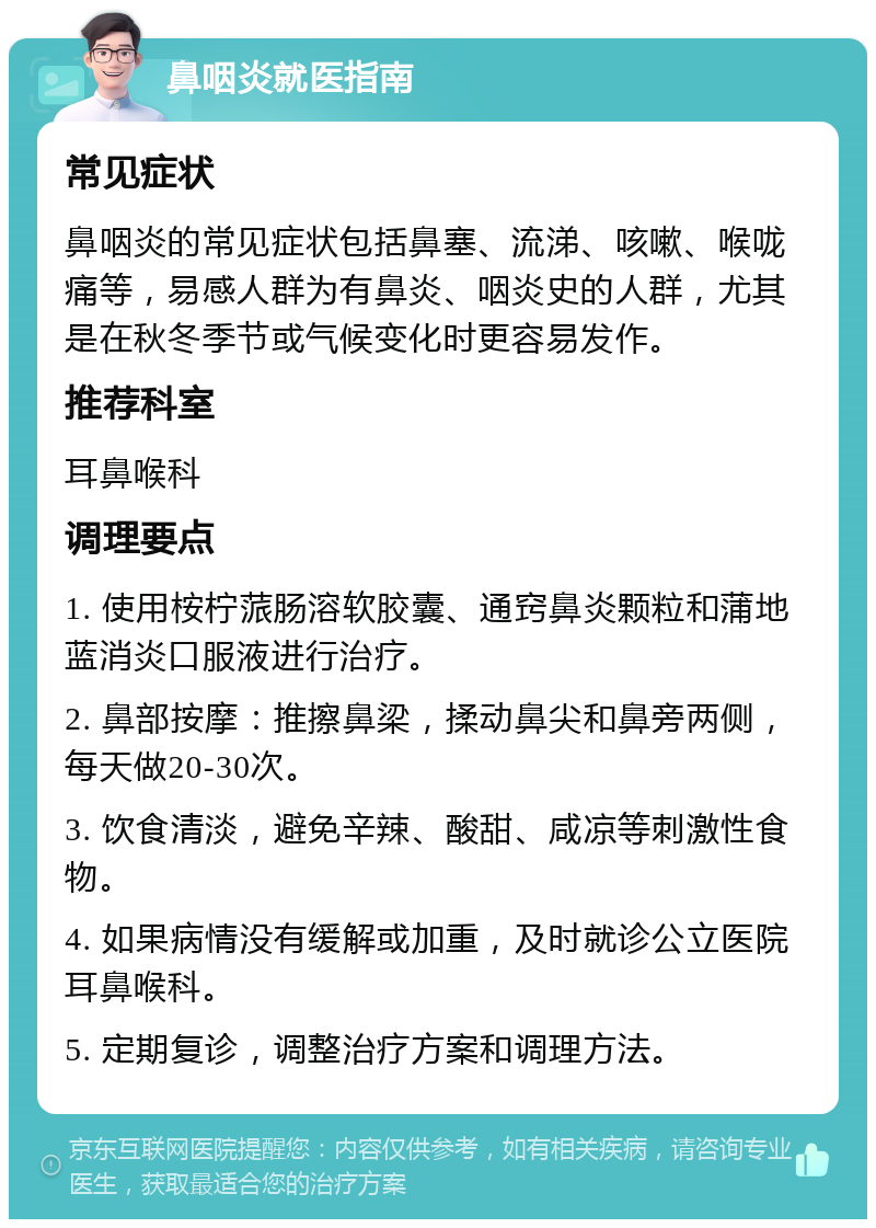 鼻咽炎就医指南 常见症状 鼻咽炎的常见症状包括鼻塞、流涕、咳嗽、喉咙痛等，易感人群为有鼻炎、咽炎史的人群，尤其是在秋冬季节或气候变化时更容易发作。 推荐科室 耳鼻喉科 调理要点 1. 使用桉柠蒎肠溶软胶囊、通窍鼻炎颗粒和蒲地蓝消炎口服液进行治疗。 2. 鼻部按摩：推擦鼻梁，揉动鼻尖和鼻旁两侧，每天做20-30次。 3. 饮食清淡，避免辛辣、酸甜、咸凉等刺激性食物。 4. 如果病情没有缓解或加重，及时就诊公立医院耳鼻喉科。 5. 定期复诊，调整治疗方案和调理方法。