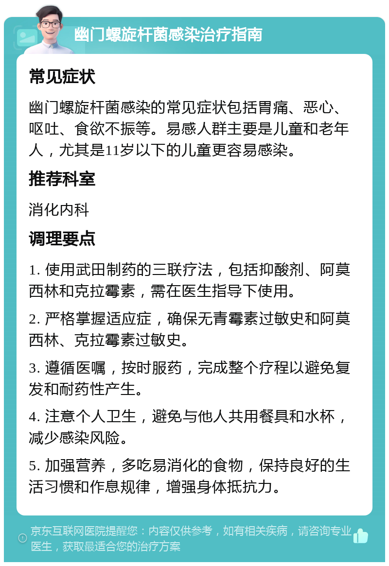 幽门螺旋杆菌感染治疗指南 常见症状 幽门螺旋杆菌感染的常见症状包括胃痛、恶心、呕吐、食欲不振等。易感人群主要是儿童和老年人，尤其是11岁以下的儿童更容易感染。 推荐科室 消化内科 调理要点 1. 使用武田制药的三联疗法，包括抑酸剂、阿莫西林和克拉霉素，需在医生指导下使用。 2. 严格掌握适应症，确保无青霉素过敏史和阿莫西林、克拉霉素过敏史。 3. 遵循医嘱，按时服药，完成整个疗程以避免复发和耐药性产生。 4. 注意个人卫生，避免与他人共用餐具和水杯，减少感染风险。 5. 加强营养，多吃易消化的食物，保持良好的生活习惯和作息规律，增强身体抵抗力。