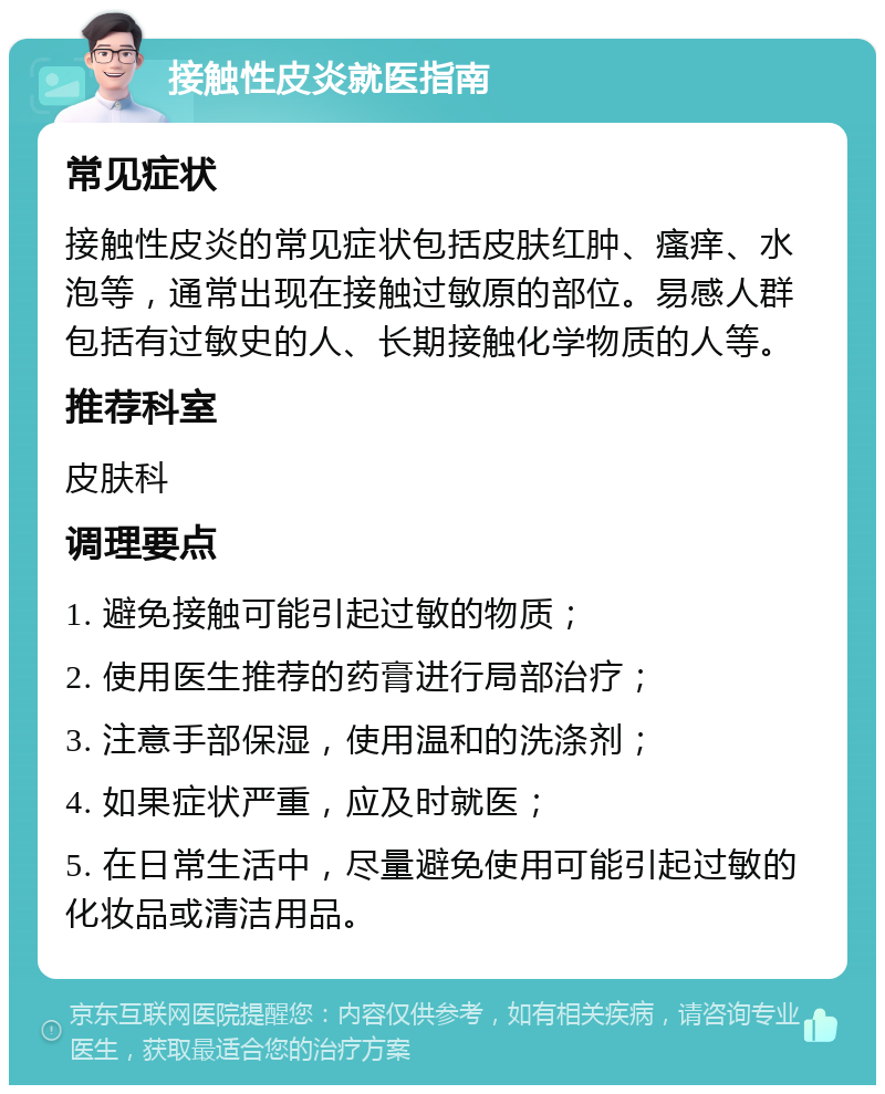 接触性皮炎就医指南 常见症状 接触性皮炎的常见症状包括皮肤红肿、瘙痒、水泡等，通常出现在接触过敏原的部位。易感人群包括有过敏史的人、长期接触化学物质的人等。 推荐科室 皮肤科 调理要点 1. 避免接触可能引起过敏的物质； 2. 使用医生推荐的药膏进行局部治疗； 3. 注意手部保湿，使用温和的洗涤剂； 4. 如果症状严重，应及时就医； 5. 在日常生活中，尽量避免使用可能引起过敏的化妆品或清洁用品。