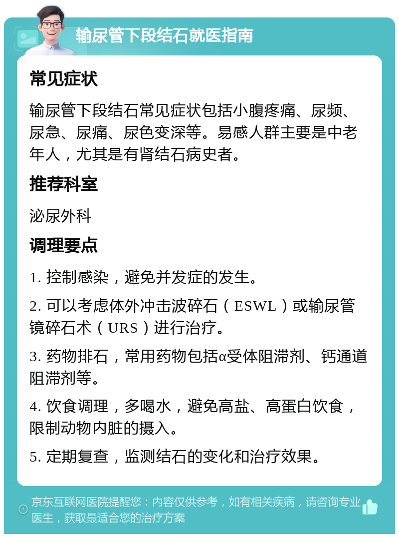 输尿管下段结石就医指南 常见症状 输尿管下段结石常见症状包括小腹疼痛、尿频、尿急、尿痛、尿色变深等。易感人群主要是中老年人，尤其是有肾结石病史者。 推荐科室 泌尿外科 调理要点 1. 控制感染，避免并发症的发生。 2. 可以考虑体外冲击波碎石（ESWL）或输尿管镜碎石术（URS）进行治疗。 3. 药物排石，常用药物包括α受体阻滞剂、钙通道阻滞剂等。 4. 饮食调理，多喝水，避免高盐、高蛋白饮食，限制动物内脏的摄入。 5. 定期复查，监测结石的变化和治疗效果。