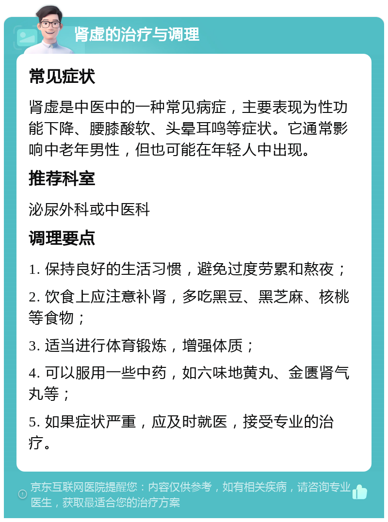 肾虚的治疗与调理 常见症状 肾虚是中医中的一种常见病症，主要表现为性功能下降、腰膝酸软、头晕耳鸣等症状。它通常影响中老年男性，但也可能在年轻人中出现。 推荐科室 泌尿外科或中医科 调理要点 1. 保持良好的生活习惯，避免过度劳累和熬夜； 2. 饮食上应注意补肾，多吃黑豆、黑芝麻、核桃等食物； 3. 适当进行体育锻炼，增强体质； 4. 可以服用一些中药，如六味地黄丸、金匮肾气丸等； 5. 如果症状严重，应及时就医，接受专业的治疗。