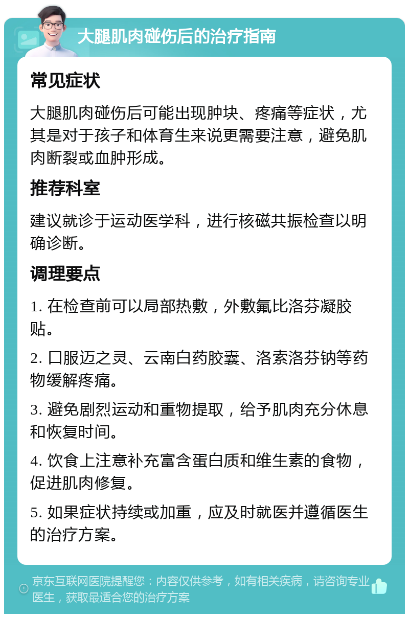 大腿肌肉碰伤后的治疗指南 常见症状 大腿肌肉碰伤后可能出现肿块、疼痛等症状，尤其是对于孩子和体育生来说更需要注意，避免肌肉断裂或血肿形成。 推荐科室 建议就诊于运动医学科，进行核磁共振检查以明确诊断。 调理要点 1. 在检查前可以局部热敷，外敷氟比洛芬凝胶贴。 2. 口服迈之灵、云南白药胶囊、洛索洛芬钠等药物缓解疼痛。 3. 避免剧烈运动和重物提取，给予肌肉充分休息和恢复时间。 4. 饮食上注意补充富含蛋白质和维生素的食物，促进肌肉修复。 5. 如果症状持续或加重，应及时就医并遵循医生的治疗方案。