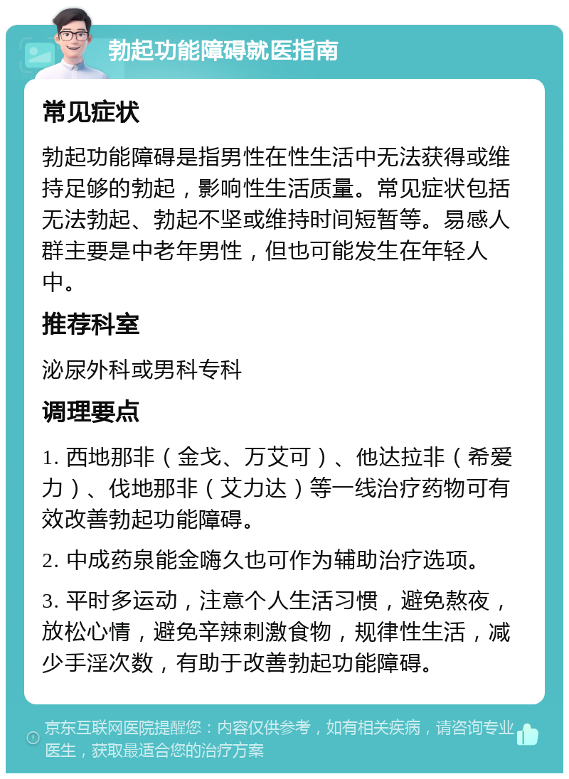 勃起功能障碍就医指南 常见症状 勃起功能障碍是指男性在性生活中无法获得或维持足够的勃起，影响性生活质量。常见症状包括无法勃起、勃起不坚或维持时间短暂等。易感人群主要是中老年男性，但也可能发生在年轻人中。 推荐科室 泌尿外科或男科专科 调理要点 1. 西地那非（金戈、万艾可）、他达拉非（希爱力）、伐地那非（艾力达）等一线治疗药物可有效改善勃起功能障碍。 2. 中成药泉能金嗨久也可作为辅助治疗选项。 3. 平时多运动，注意个人生活习惯，避免熬夜，放松心情，避免辛辣刺激食物，规律性生活，减少手淫次数，有助于改善勃起功能障碍。