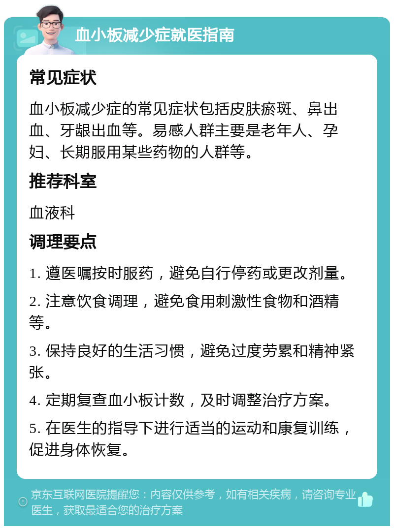 血小板减少症就医指南 常见症状 血小板减少症的常见症状包括皮肤瘀斑、鼻出血、牙龈出血等。易感人群主要是老年人、孕妇、长期服用某些药物的人群等。 推荐科室 血液科 调理要点 1. 遵医嘱按时服药，避免自行停药或更改剂量。 2. 注意饮食调理，避免食用刺激性食物和酒精等。 3. 保持良好的生活习惯，避免过度劳累和精神紧张。 4. 定期复查血小板计数，及时调整治疗方案。 5. 在医生的指导下进行适当的运动和康复训练，促进身体恢复。