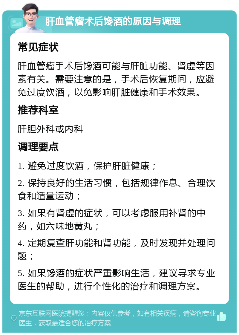 肝血管瘤术后馋酒的原因与调理 常见症状 肝血管瘤手术后馋酒可能与肝脏功能、肾虚等因素有关。需要注意的是，手术后恢复期间，应避免过度饮酒，以免影响肝脏健康和手术效果。 推荐科室 肝胆外科或内科 调理要点 1. 避免过度饮酒，保护肝脏健康； 2. 保持良好的生活习惯，包括规律作息、合理饮食和适量运动； 3. 如果有肾虚的症状，可以考虑服用补肾的中药，如六味地黄丸； 4. 定期复查肝功能和肾功能，及时发现并处理问题； 5. 如果馋酒的症状严重影响生活，建议寻求专业医生的帮助，进行个性化的治疗和调理方案。