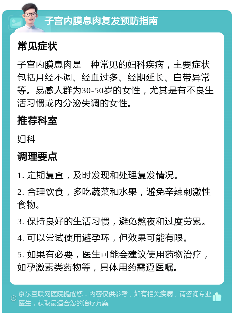 子宫内膜息肉复发预防指南 常见症状 子宫内膜息肉是一种常见的妇科疾病，主要症状包括月经不调、经血过多、经期延长、白带异常等。易感人群为30-50岁的女性，尤其是有不良生活习惯或内分泌失调的女性。 推荐科室 妇科 调理要点 1. 定期复查，及时发现和处理复发情况。 2. 合理饮食，多吃蔬菜和水果，避免辛辣刺激性食物。 3. 保持良好的生活习惯，避免熬夜和过度劳累。 4. 可以尝试使用避孕环，但效果可能有限。 5. 如果有必要，医生可能会建议使用药物治疗，如孕激素类药物等，具体用药需遵医嘱。