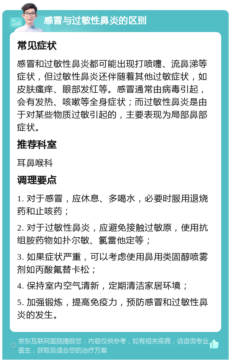 感冒与过敏性鼻炎的区别 常见症状 感冒和过敏性鼻炎都可能出现打喷嚏、流鼻涕等症状，但过敏性鼻炎还伴随着其他过敏症状，如皮肤瘙痒、眼部发红等。感冒通常由病毒引起，会有发热、咳嗽等全身症状；而过敏性鼻炎是由于对某些物质过敏引起的，主要表现为局部鼻部症状。 推荐科室 耳鼻喉科 调理要点 1. 对于感冒，应休息、多喝水，必要时服用退烧药和止咳药； 2. 对于过敏性鼻炎，应避免接触过敏原，使用抗组胺药物如扑尔敏、氯雷他定等； 3. 如果症状严重，可以考虑使用鼻用类固醇喷雾剂如丙酸氟替卡松； 4. 保持室内空气清新，定期清洁家居环境； 5. 加强锻炼，提高免疫力，预防感冒和过敏性鼻炎的发生。