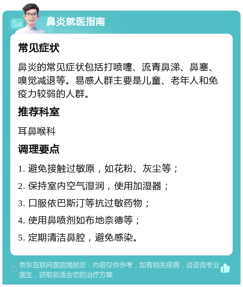 鼻炎就医指南 常见症状 鼻炎的常见症状包括打喷嚏、流青鼻涕、鼻塞、嗅觉减退等。易感人群主要是儿童、老年人和免疫力较弱的人群。 推荐科室 耳鼻喉科 调理要点 1. 避免接触过敏原，如花粉、灰尘等； 2. 保持室内空气湿润，使用加湿器； 3. 口服依巴斯汀等抗过敏药物； 4. 使用鼻喷剂如布地奈德等； 5. 定期清洁鼻腔，避免感染。