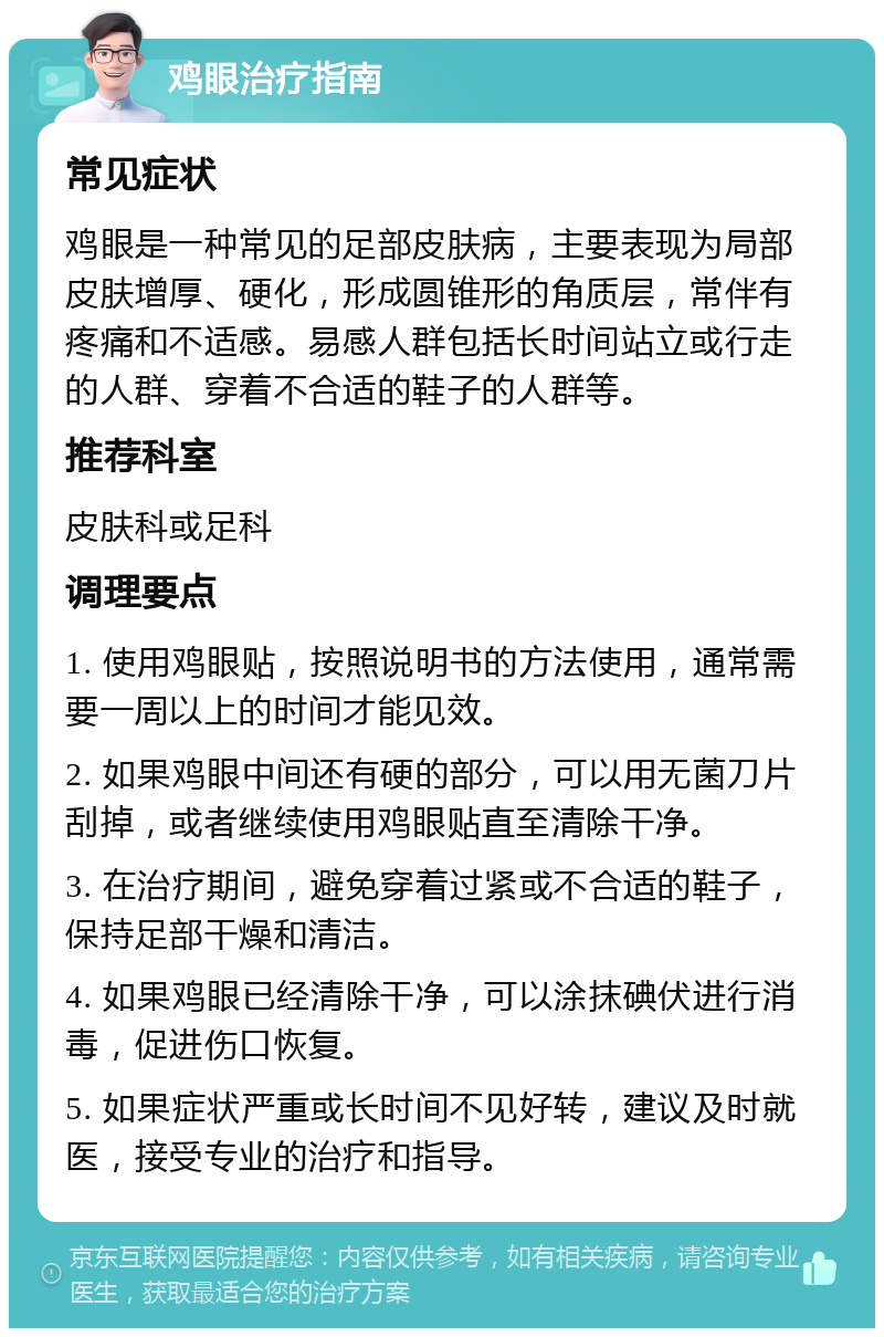 鸡眼治疗指南 常见症状 鸡眼是一种常见的足部皮肤病，主要表现为局部皮肤增厚、硬化，形成圆锥形的角质层，常伴有疼痛和不适感。易感人群包括长时间站立或行走的人群、穿着不合适的鞋子的人群等。 推荐科室 皮肤科或足科 调理要点 1. 使用鸡眼贴，按照说明书的方法使用，通常需要一周以上的时间才能见效。 2. 如果鸡眼中间还有硬的部分，可以用无菌刀片刮掉，或者继续使用鸡眼贴直至清除干净。 3. 在治疗期间，避免穿着过紧或不合适的鞋子，保持足部干燥和清洁。 4. 如果鸡眼已经清除干净，可以涂抹碘伏进行消毒，促进伤口恢复。 5. 如果症状严重或长时间不见好转，建议及时就医，接受专业的治疗和指导。