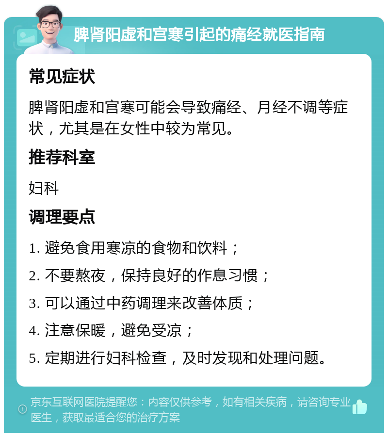 脾肾阳虚和宫寒引起的痛经就医指南 常见症状 脾肾阳虚和宫寒可能会导致痛经、月经不调等症状，尤其是在女性中较为常见。 推荐科室 妇科 调理要点 1. 避免食用寒凉的食物和饮料； 2. 不要熬夜，保持良好的作息习惯； 3. 可以通过中药调理来改善体质； 4. 注意保暖，避免受凉； 5. 定期进行妇科检查，及时发现和处理问题。