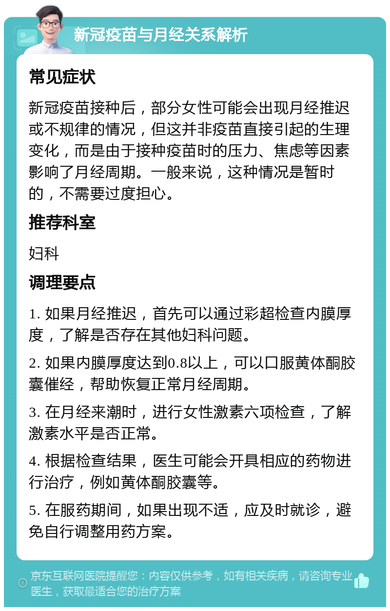 新冠疫苗与月经关系解析 常见症状 新冠疫苗接种后，部分女性可能会出现月经推迟或不规律的情况，但这并非疫苗直接引起的生理变化，而是由于接种疫苗时的压力、焦虑等因素影响了月经周期。一般来说，这种情况是暂时的，不需要过度担心。 推荐科室 妇科 调理要点 1. 如果月经推迟，首先可以通过彩超检查内膜厚度，了解是否存在其他妇科问题。 2. 如果内膜厚度达到0.8以上，可以口服黄体酮胶囊催经，帮助恢复正常月经周期。 3. 在月经来潮时，进行女性激素六项检查，了解激素水平是否正常。 4. 根据检查结果，医生可能会开具相应的药物进行治疗，例如黄体酮胶囊等。 5. 在服药期间，如果出现不适，应及时就诊，避免自行调整用药方案。