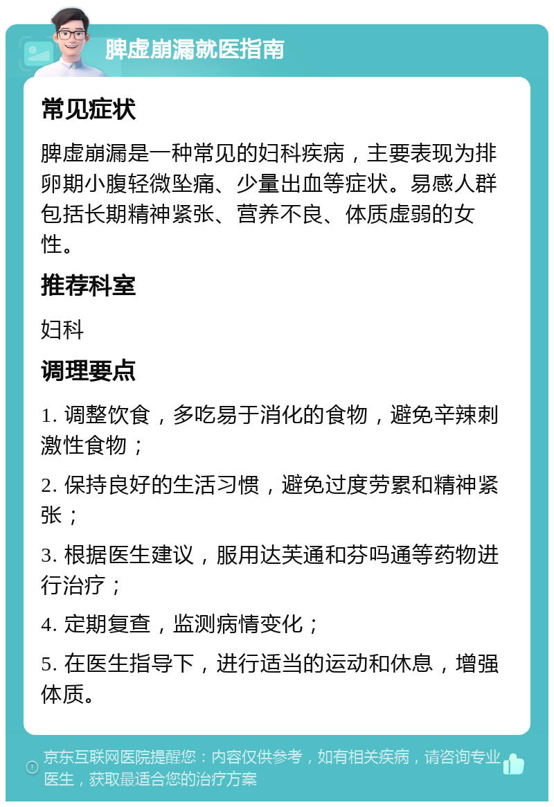 脾虚崩漏就医指南 常见症状 脾虚崩漏是一种常见的妇科疾病，主要表现为排卵期小腹轻微坠痛、少量出血等症状。易感人群包括长期精神紧张、营养不良、体质虚弱的女性。 推荐科室 妇科 调理要点 1. 调整饮食，多吃易于消化的食物，避免辛辣刺激性食物； 2. 保持良好的生活习惯，避免过度劳累和精神紧张； 3. 根据医生建议，服用达芙通和芬吗通等药物进行治疗； 4. 定期复查，监测病情变化； 5. 在医生指导下，进行适当的运动和休息，增强体质。