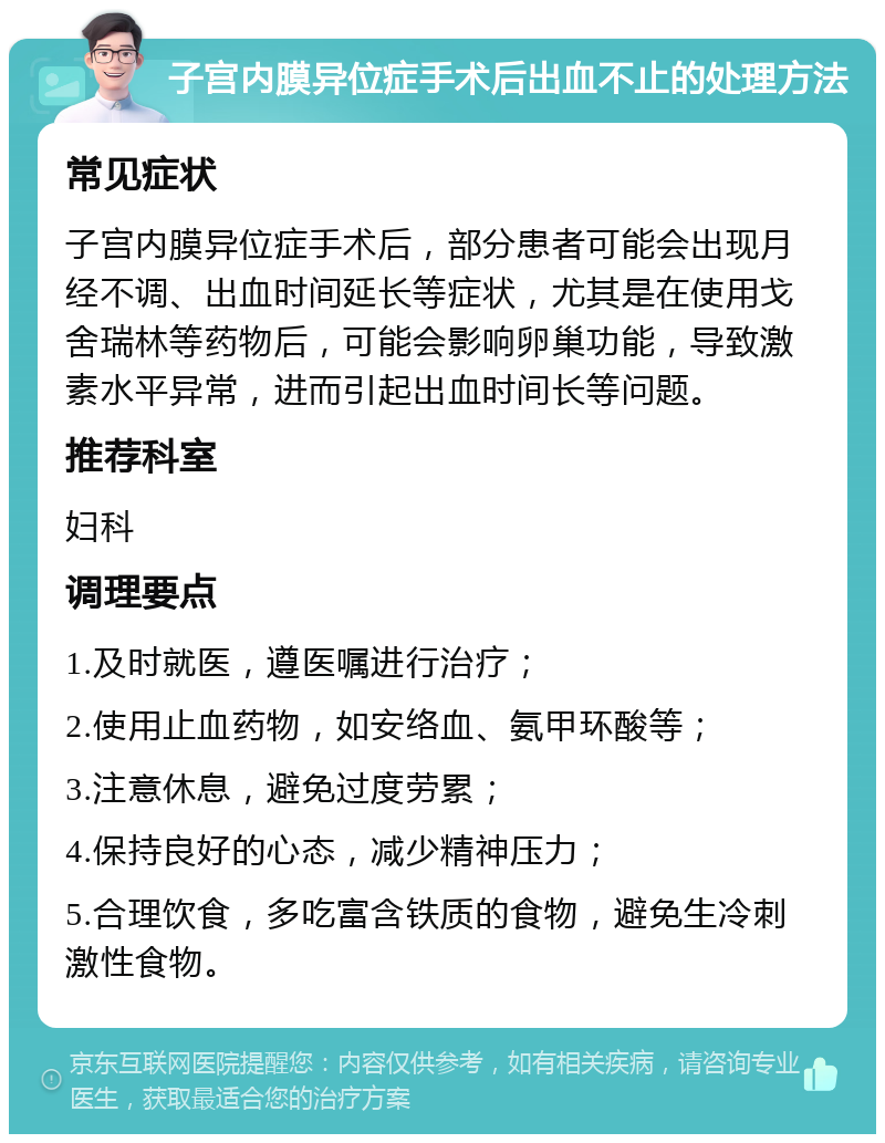 子宫内膜异位症手术后出血不止的处理方法 常见症状 子宫内膜异位症手术后，部分患者可能会出现月经不调、出血时间延长等症状，尤其是在使用戈舍瑞林等药物后，可能会影响卵巢功能，导致激素水平异常，进而引起出血时间长等问题。 推荐科室 妇科 调理要点 1.及时就医，遵医嘱进行治疗； 2.使用止血药物，如安络血、氨甲环酸等； 3.注意休息，避免过度劳累； 4.保持良好的心态，减少精神压力； 5.合理饮食，多吃富含铁质的食物，避免生冷刺激性食物。