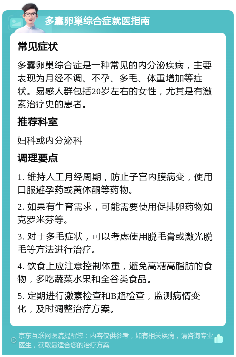 多囊卵巢综合症就医指南 常见症状 多囊卵巢综合症是一种常见的内分泌疾病，主要表现为月经不调、不孕、多毛、体重增加等症状。易感人群包括20岁左右的女性，尤其是有激素治疗史的患者。 推荐科室 妇科或内分泌科 调理要点 1. 维持人工月经周期，防止子宫内膜病变，使用口服避孕药或黄体酮等药物。 2. 如果有生育需求，可能需要使用促排卵药物如克罗米芬等。 3. 对于多毛症状，可以考虑使用脱毛膏或激光脱毛等方法进行治疗。 4. 饮食上应注意控制体重，避免高糖高脂肪的食物，多吃蔬菜水果和全谷类食品。 5. 定期进行激素检查和B超检查，监测病情变化，及时调整治疗方案。