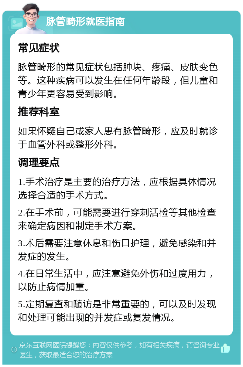 脉管畸形就医指南 常见症状 脉管畸形的常见症状包括肿块、疼痛、皮肤变色等。这种疾病可以发生在任何年龄段，但儿童和青少年更容易受到影响。 推荐科室 如果怀疑自己或家人患有脉管畸形，应及时就诊于血管外科或整形外科。 调理要点 1.手术治疗是主要的治疗方法，应根据具体情况选择合适的手术方式。 2.在手术前，可能需要进行穿刺活检等其他检查来确定病因和制定手术方案。 3.术后需要注意休息和伤口护理，避免感染和并发症的发生。 4.在日常生活中，应注意避免外伤和过度用力，以防止病情加重。 5.定期复查和随访是非常重要的，可以及时发现和处理可能出现的并发症或复发情况。