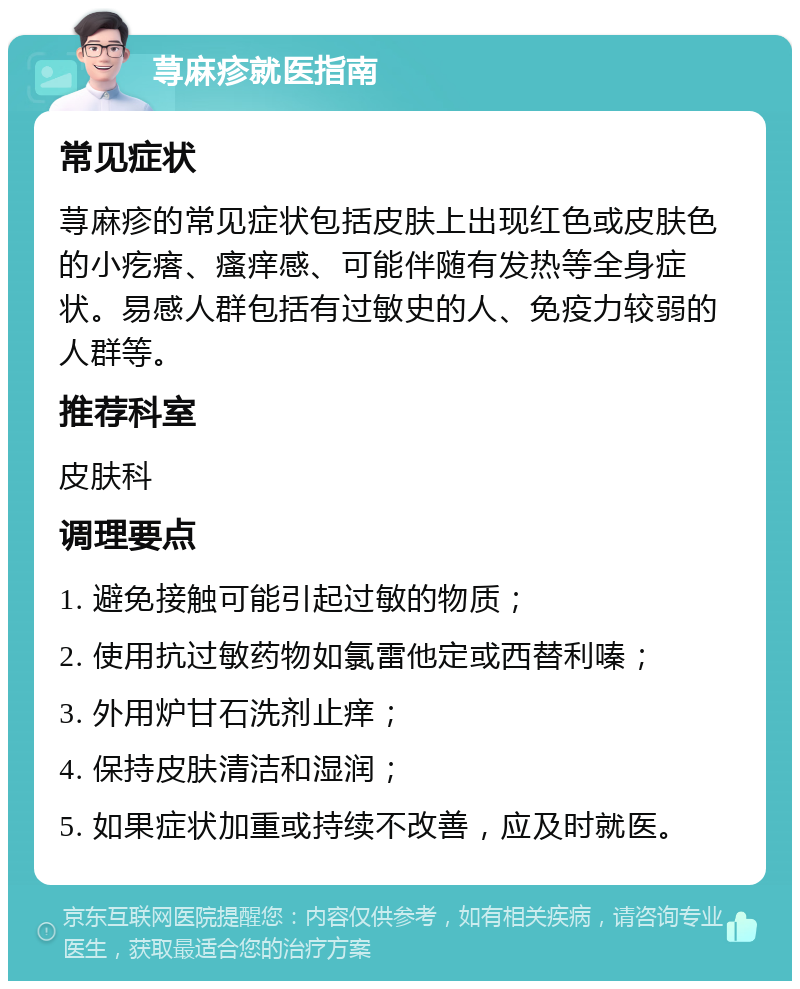 荨麻疹就医指南 常见症状 荨麻疹的常见症状包括皮肤上出现红色或皮肤色的小疙瘩、瘙痒感、可能伴随有发热等全身症状。易感人群包括有过敏史的人、免疫力较弱的人群等。 推荐科室 皮肤科 调理要点 1. 避免接触可能引起过敏的物质； 2. 使用抗过敏药物如氯雷他定或西替利嗪； 3. 外用炉甘石洗剂止痒； 4. 保持皮肤清洁和湿润； 5. 如果症状加重或持续不改善，应及时就医。