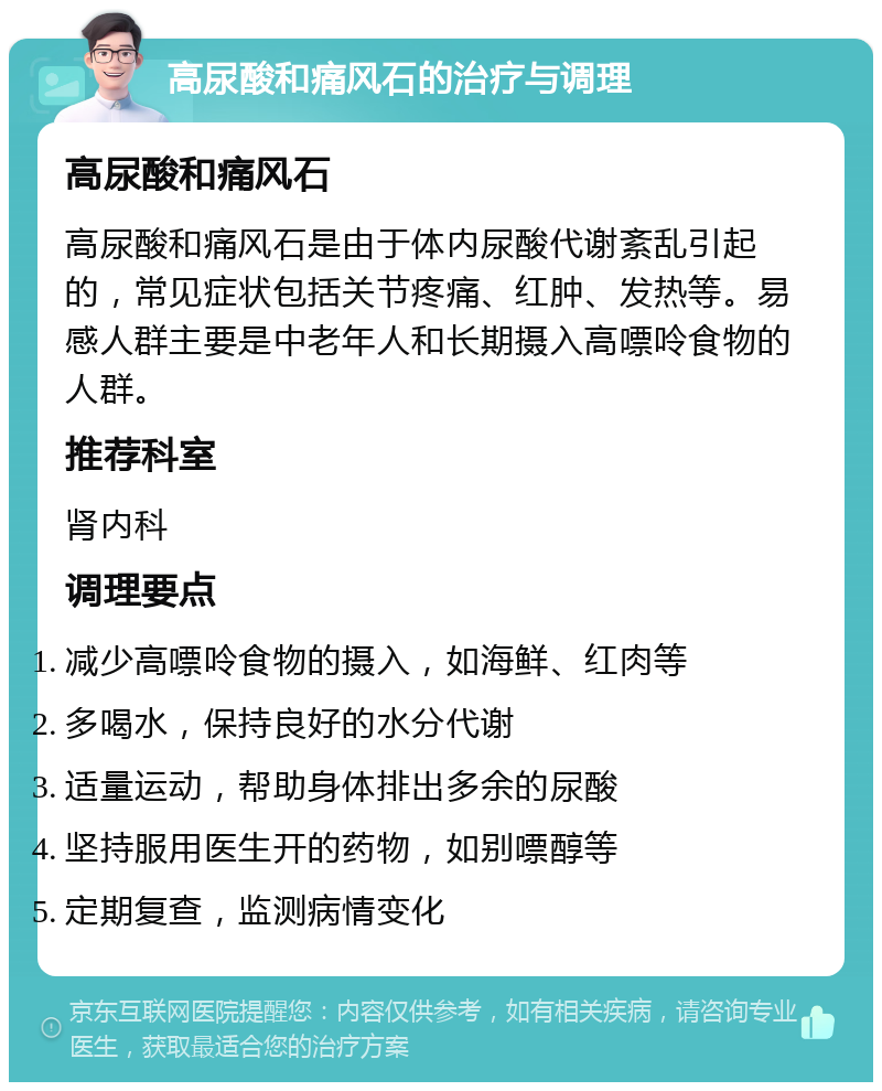 高尿酸和痛风石的治疗与调理 高尿酸和痛风石 高尿酸和痛风石是由于体内尿酸代谢紊乱引起的，常见症状包括关节疼痛、红肿、发热等。易感人群主要是中老年人和长期摄入高嘌呤食物的人群。 推荐科室 肾内科 调理要点 减少高嘌呤食物的摄入，如海鲜、红肉等 多喝水，保持良好的水分代谢 适量运动，帮助身体排出多余的尿酸 坚持服用医生开的药物，如别嘌醇等 定期复查，监测病情变化